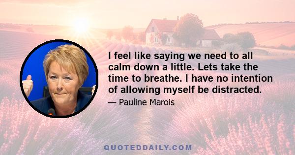 I feel like saying we need to all calm down a little. Lets take the time to breathe. I have no intention of allowing myself be distracted.