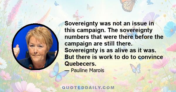 Sovereignty was not an issue in this campaign. The sovereignty numbers that were there before the campaign are still there. Sovereignty is as alive as it was. But there is work to do to convince Quebecers.