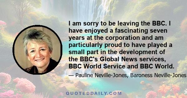 I am sorry to be leaving the BBC. I have enjoyed a fascinating seven years at the corporation and am particularly proud to have played a small part in the development of the BBC's Global News services, BBC World Service 