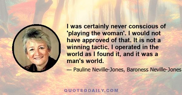 I was certainly never conscious of 'playing the woman'. I would not have approved of that. It is not a winning tactic. I operated in the world as I found it, and it was a man's world.