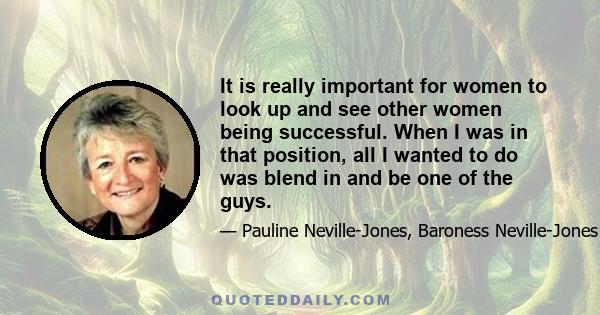 It is really important for women to look up and see other women being successful. When I was in that position, all I wanted to do was blend in and be one of the guys.