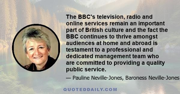 The BBC's television, radio and online services remain an important part of British culture and the fact the BBC continues to thrive amongst audiences at home and abroad is testament to a professional and dedicated