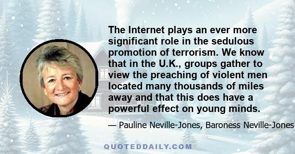 The Internet plays an ever more significant role in the sedulous promotion of terrorism. We know that in the U.K., groups gather to view the preaching of violent men located many thousands of miles away and that this