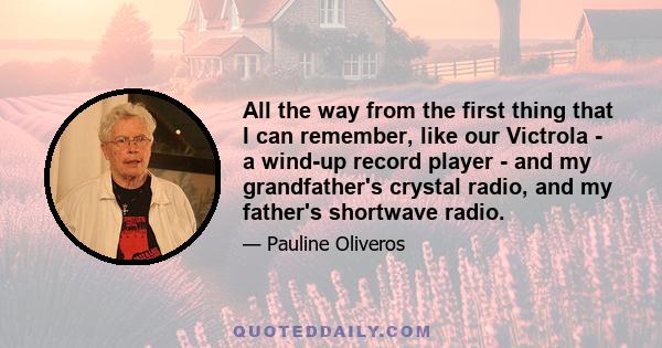 All the way from the first thing that I can remember, like our Victrola - a wind-up record player - and my grandfather's crystal radio, and my father's shortwave radio.