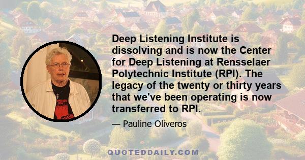 Deep Listening Institute is dissolving and is now the Center for Deep Listening at Rensselaer Polytechnic Institute (RPI). The legacy of the twenty or thirty years that we've been operating is now transferred to RPI.