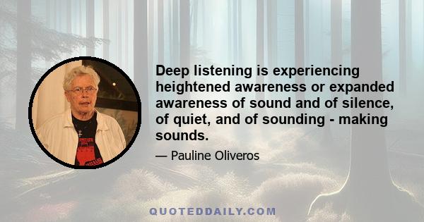 Deep listening is experiencing heightened awareness or expanded awareness of sound and of silence, of quiet, and of sounding - making sounds.