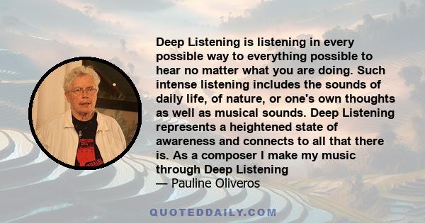 Deep Listening is listening in every possible way to everything possible to hear no matter what you are doing. Such intense listening includes the sounds of daily life, of nature, or one's own thoughts as well as