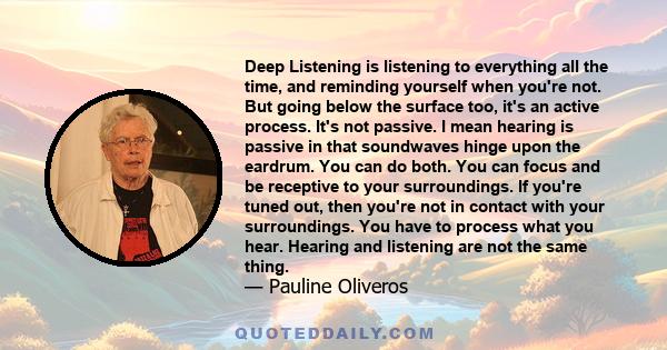 Deep Listening is listening to everything all the time, and reminding yourself when you're not. But going below the surface too, it's an active process. It's not passive. I mean hearing is passive in that soundwaves