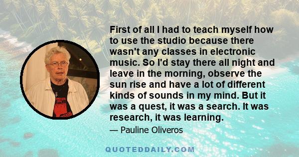 First of all I had to teach myself how to use the studio because there wasn't any classes in electronic music. So I'd stay there all night and leave in the morning, observe the sun rise and have a lot of different kinds 