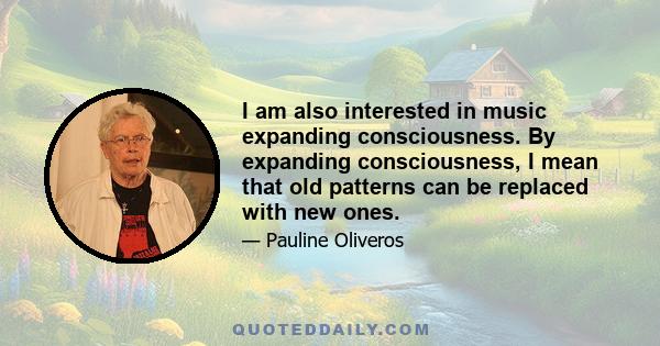 I am also interested in music expanding consciousness. By expanding consciousness, I mean that old patterns can be replaced with new ones.