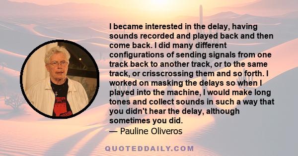 I became interested in the delay, having sounds recorded and played back and then come back. I did many different configurations of sending signals from one track back to another track, or to the same track, or