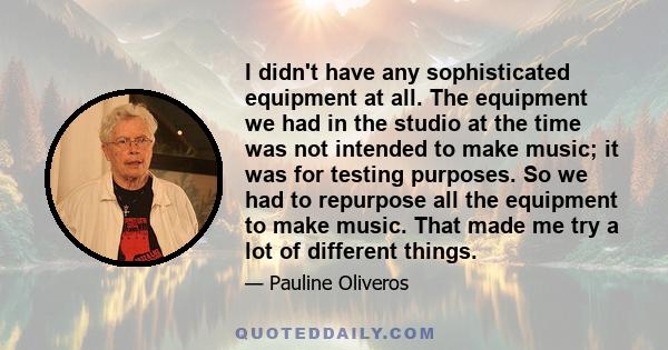 I didn't have any sophisticated equipment at all. The equipment we had in the studio at the time was not intended to make music; it was for testing purposes. So we had to repurpose all the equipment to make music. That