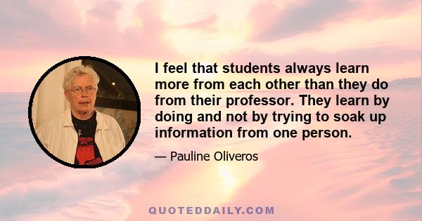 I feel that students always learn more from each other than they do from their professor. They learn by doing and not by trying to soak up information from one person.