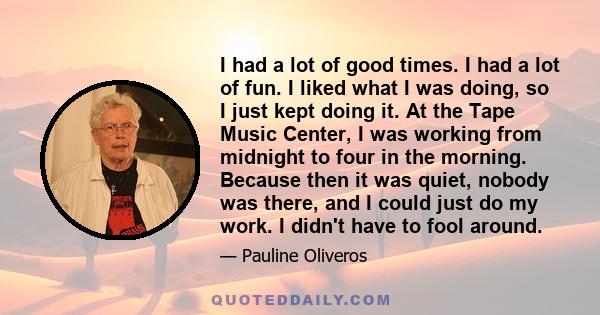 I had a lot of good times. I had a lot of fun. I liked what I was doing, so I just kept doing it. At the Tape Music Center, I was working from midnight to four in the morning. Because then it was quiet, nobody was