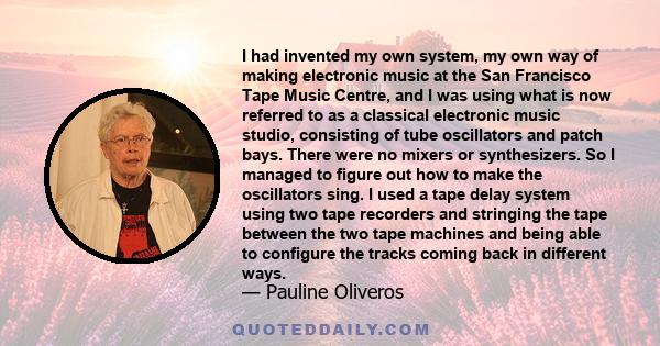 I had invented my own system, my own way of making electronic music at the San Francisco Tape Music Centre, and I was using what is now referred to as a classical electronic music studio, consisting of tube oscillators