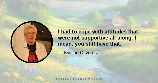 I had to cope with attitudes that were not supportive all along. I mean, you still have that.