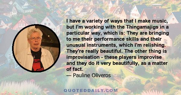 I have a variety of ways that I make music, but I'm working with the Thingamajigs in a particular way, which is: They are bringing to me their performance skills and their unusual instruments, which I'm relishing.