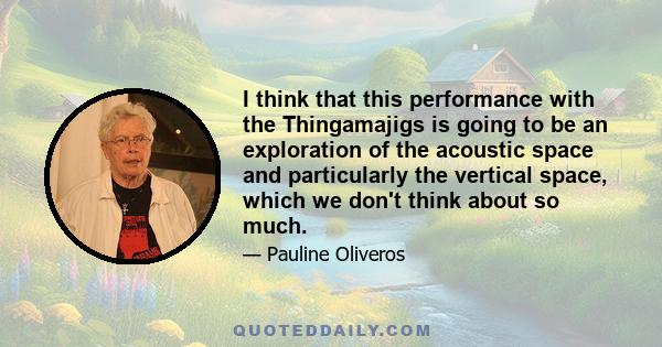 I think that this performance with the Thingamajigs is going to be an exploration of the acoustic space and particularly the vertical space, which we don't think about so much.