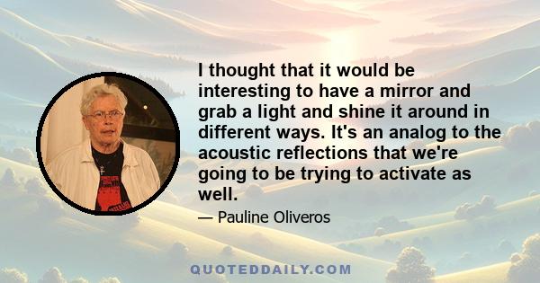 I thought that it would be interesting to have a mirror and grab a light and shine it around in different ways. It's an analog to the acoustic reflections that we're going to be trying to activate as well.