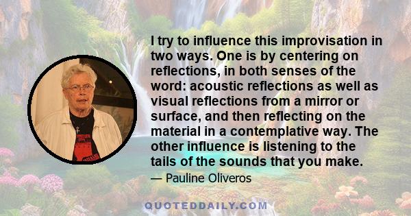 I try to influence this improvisation in two ways. One is by centering on reflections, in both senses of the word: acoustic reflections as well as visual reflections from a mirror or surface, and then reflecting on the