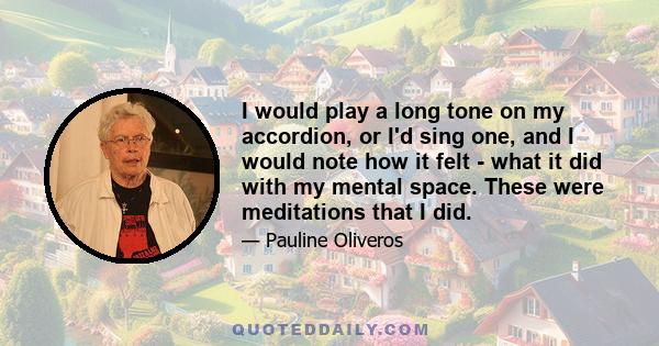 I would play a long tone on my accordion, or I'd sing one, and I would note how it felt - what it did with my mental space. These were meditations that I did.