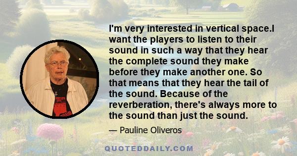 I'm very interested in vertical space.I want the players to listen to their sound in such a way that they hear the complete sound they make before they make another one. So that means that they hear the tail of the