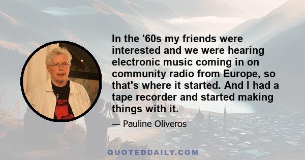 In the '60s my friends were interested and we were hearing electronic music coming in on community radio from Europe, so that's where it started. And I had a tape recorder and started making things with it.