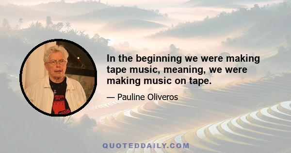 In the beginning we were making tape music, meaning, we were making music on tape.