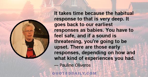 It takes time because the habitual response to that is very deep. It goes back to our earliest responses as babies. You have to feel safe, and if a sound is threatening, you're going to be upset. There are those early