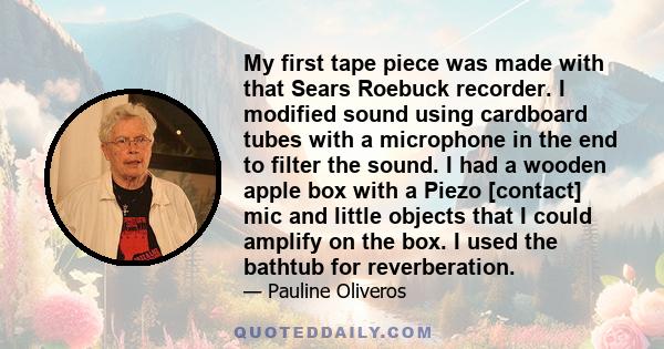 My first tape piece was made with that Sears Roebuck recorder. I modified sound using cardboard tubes with a microphone in the end to filter the sound. I had a wooden apple box with a Piezo [contact] mic and little