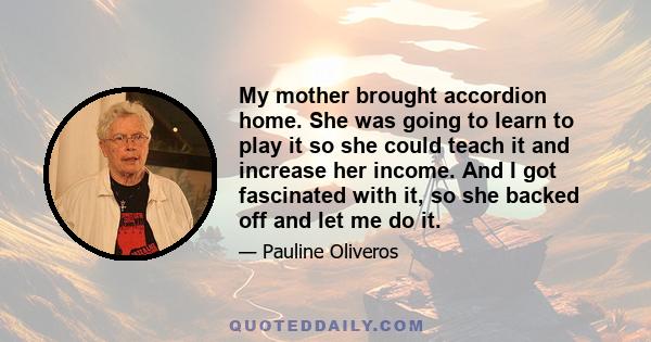 My mother brought accordion home. She was going to learn to play it so she could teach it and increase her income. And I got fascinated with it, so she backed off and let me do it.