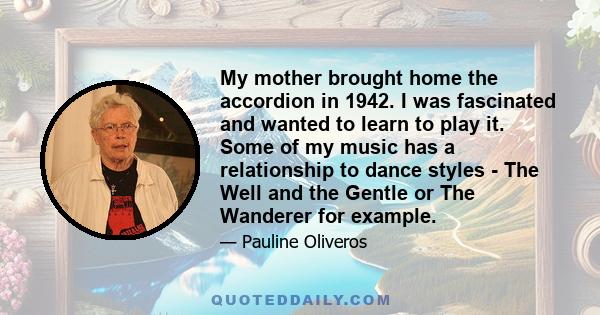 My mother brought home the accordion in 1942. I was fascinated and wanted to learn to play it. Some of my music has a relationship to dance styles - The Well and the Gentle or The Wanderer for example.