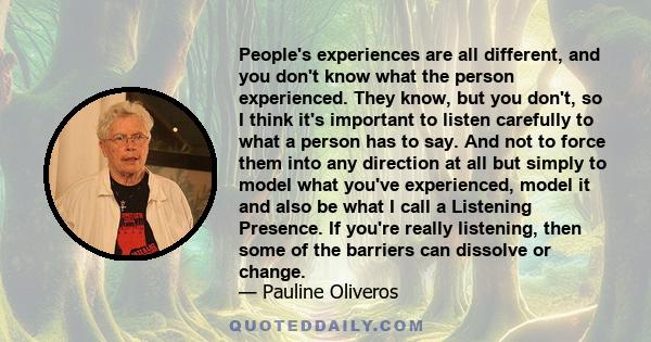 People's experiences are all different, and you don't know what the person experienced. They know, but you don't, so I think it's important to listen carefully to what a person has to say. And not to force them into any 