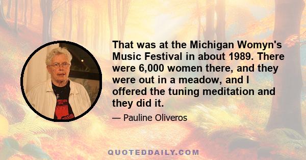 That was at the Michigan Womyn's Music Festival in about 1989. There were 6,000 women there, and they were out in a meadow, and I offered the tuning meditation and they did it.