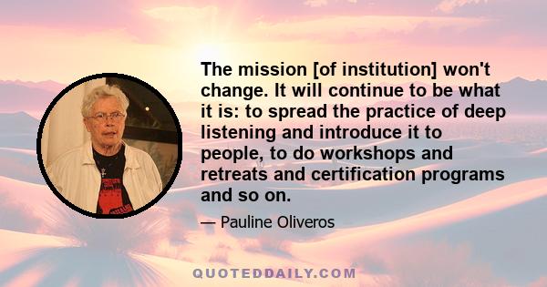 The mission [of institution] won't change. It will continue to be what it is: to spread the practice of deep listening and introduce it to people, to do workshops and retreats and certification programs and so on.