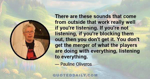 There are these sounds that come from outside that work really well if you're listening. If you're not listening, if you're blocking them out, then you don't get it. You don't get the merger of what the players are