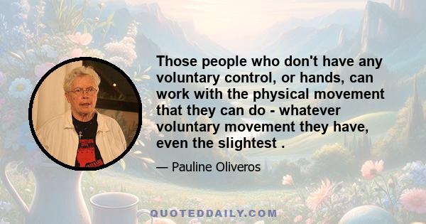 Those people who don't have any voluntary control, or hands, can work with the physical movement that they can do - whatever voluntary movement they have, even the slightest .