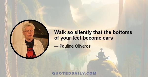 Walk so silently that the bottoms of your feet become ears