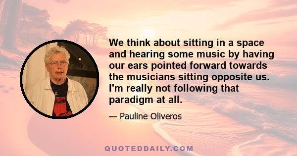 We think about sitting in a space and hearing some music by having our ears pointed forward towards the musicians sitting opposite us. I'm really not following that paradigm at all.