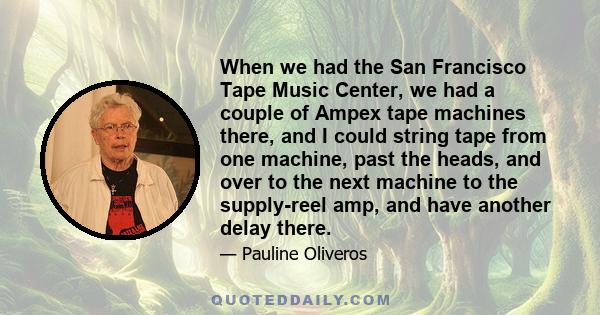 When we had the San Francisco Tape Music Center, we had a couple of Ampex tape machines there, and I could string tape from one machine, past the heads, and over to the next machine to the supply-reel amp, and have