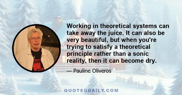 Working in theoretical systems can take away the juice. It can also be very beautiful, but when you're trying to satisfy a theoretical principle rather than a sonic reality, then it can become dry.