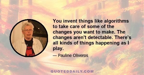 You invent things like algorithms to take care of some of the changes you want to make. The changes aren't detectable. There's all kinds of things happening as I play.