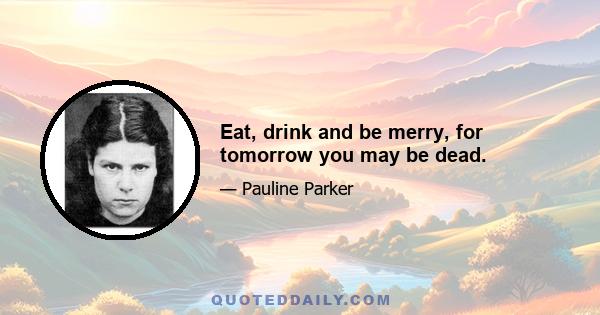 Eat, drink and be merry, for tomorrow you may be dead.