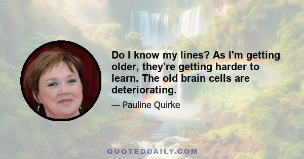 Do I know my lines? As I'm getting older, they're getting harder to learn. The old brain cells are deteriorating.