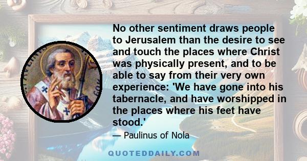 No other sentiment draws people to Jerusalem than the desire to see and touch the places where Christ was physically present, and to be able to say from their very own experience: 'We have gone into his tabernacle, and