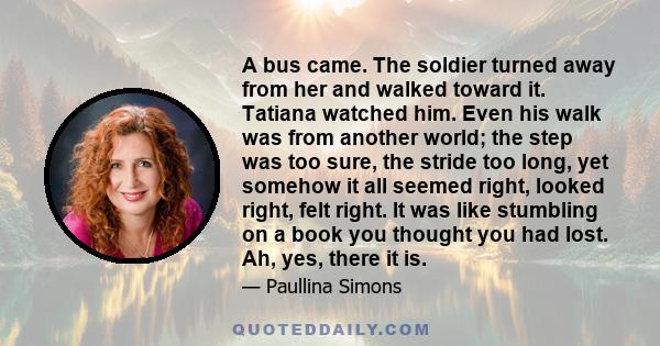 A bus came. The soldier turned away from her and walked toward it. Tatiana watched him. Even his walk was from another world; the step was too sure, the stride too long, yet somehow it all seemed right, looked right,