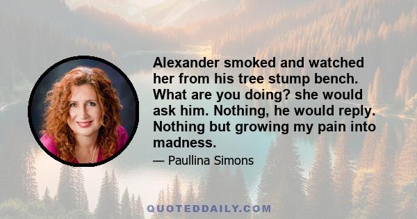 Alexander smoked and watched her from his tree stump bench. What are you doing? she would ask him. Nothing, he would reply. Nothing but growing my pain into madness.