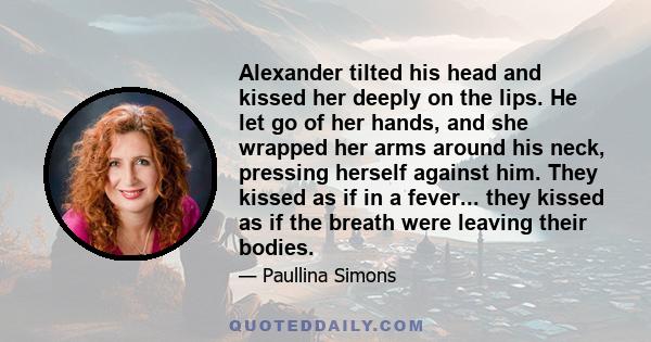 Alexander tilted his head and kissed her deeply on the lips. He let go of her hands, and she wrapped her arms around his neck, pressing herself against him. They kissed as if in a fever... they kissed as if the breath