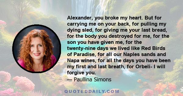 Alexander, you broke my heart. But for carrying me on your back, for pulling my dying sled, for giving me your last bread, for the body you destroyed for me, for the son you have given me, for the twenty-nine days we