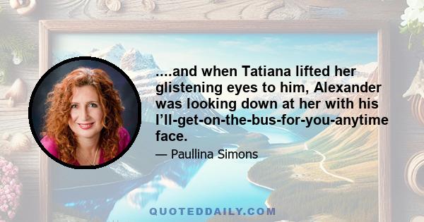 ....and when Tatiana lifted her glistening eyes to him, Alexander was looking down at her with his I’ll-get-on-the-bus-for-you-anytime face.